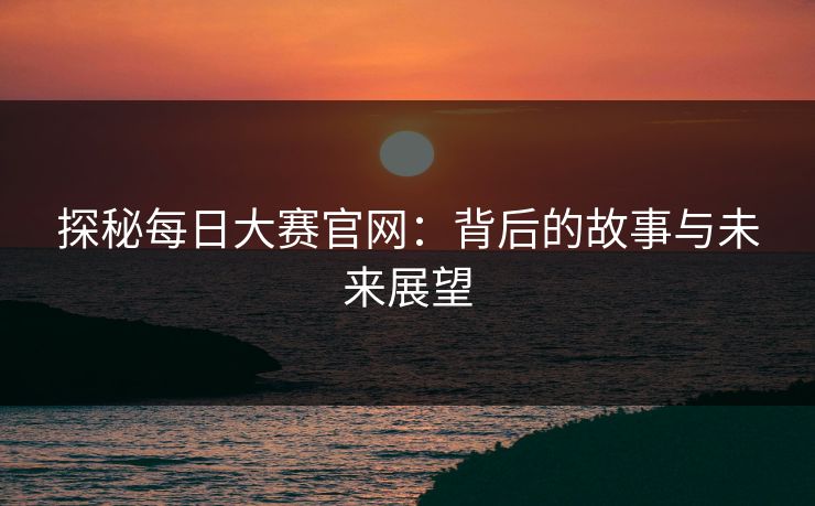 探秘每日大赛官网:背后的故事与未来展望 探秘每日大赛官网:背后的故事与未来展望