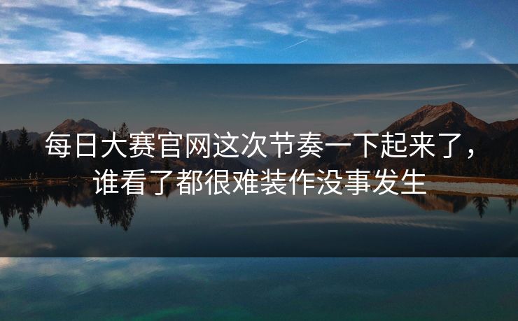 每日大赛官网这次节奏一下起来了，谁看了都很难装作没事发生