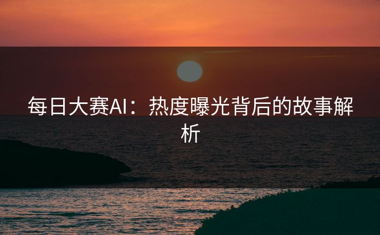 每日大赛AI：热度曝光背后的故事解析