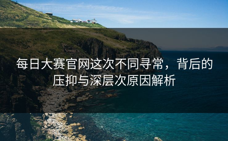 每日大赛官网这次不同寻常，背后的压抑与深层次原因解析