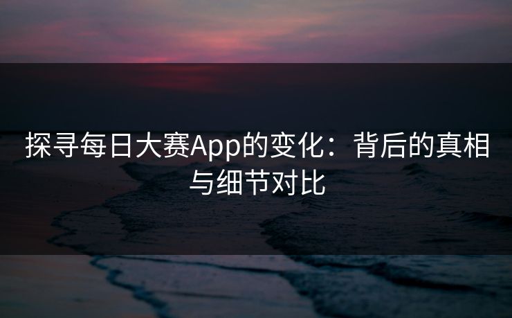探寻每日大赛App的变化：背后的真相与细节对比