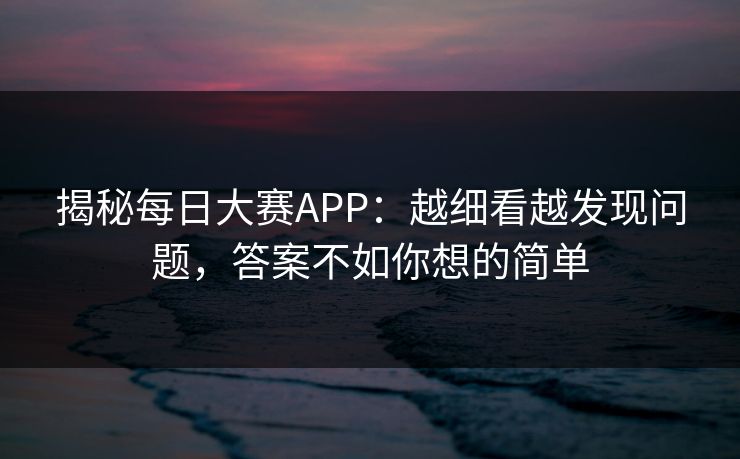 揭秘每日大赛APP：越细看越发现问题，答案不如你想的简单