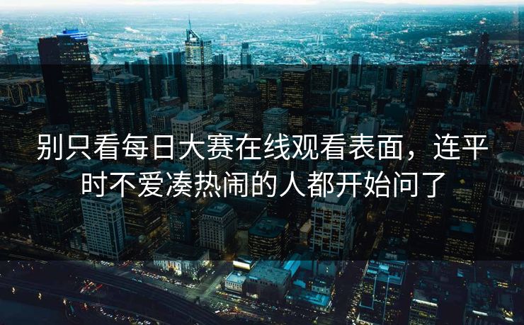 别只看每日大赛在线观看表面，连平时不爱凑热闹的人都开始问了