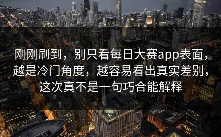 刚刚刷到，别只看每日大赛app表面，越是冷门角度，越容易看出真实差别，这次真不是一句巧合能解释