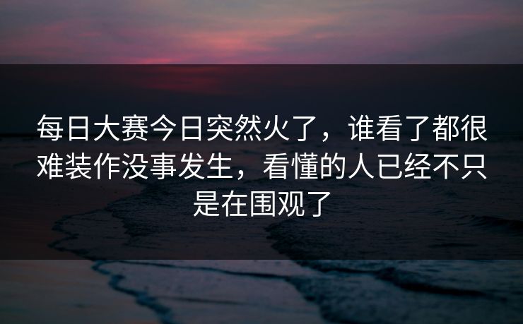 每日大赛今日突然火了，谁看了都很难装作没事发生，看懂的人已经不只是在围观了