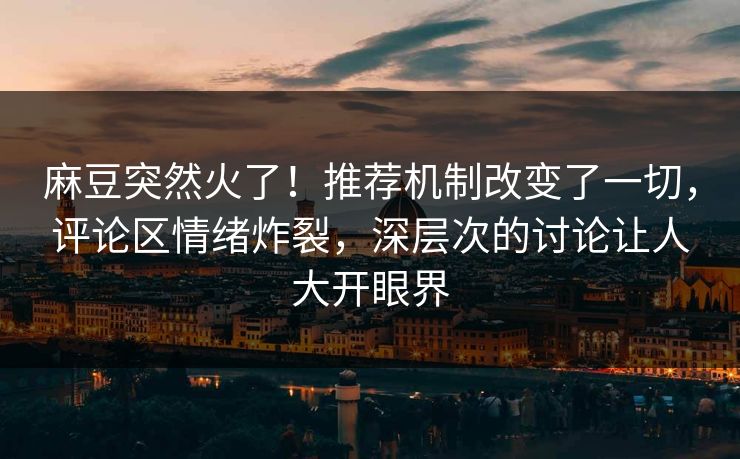 麻豆突然火了！推荐机制改变了一切，评论区情绪炸裂，深层次的讨论让人大开眼界