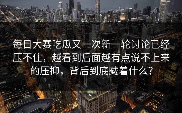 每日大赛吃瓜又一次新一轮讨论已经压不住，越看到后面越有点说不上来的压抑，背后到底藏着什么？