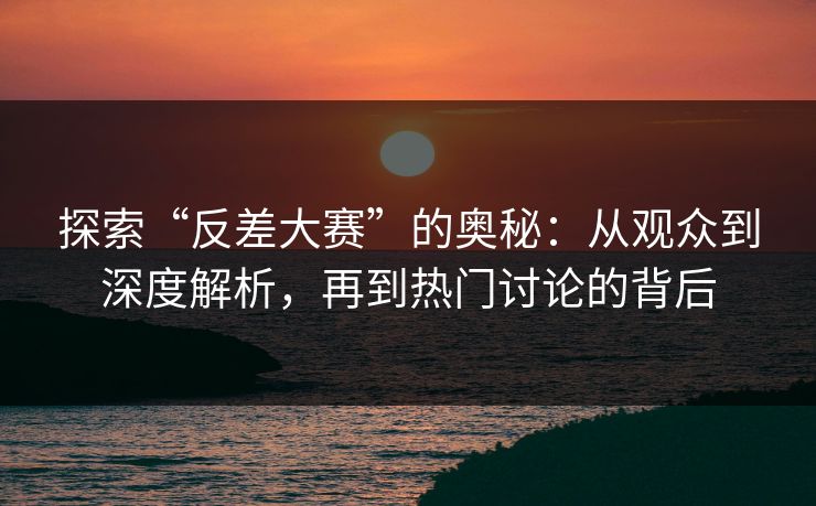 探索“反差大赛”的奥秘：从观众到深度解析，再到热门讨论的背后