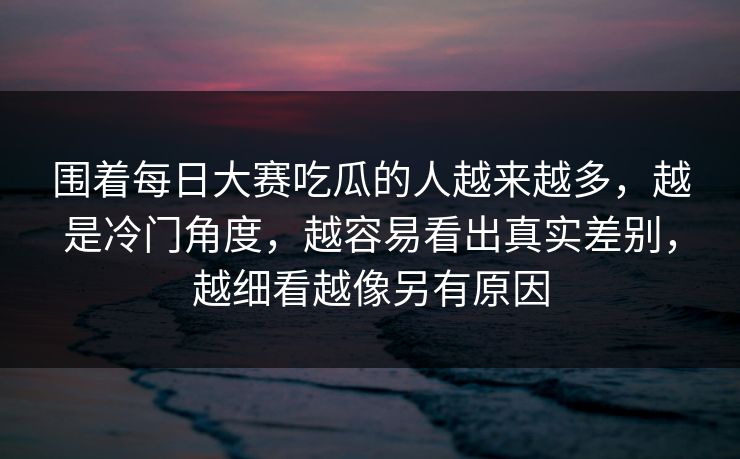 围着每日大赛吃瓜的人越来越多，越是冷门角度，越容易看出真实差别，越细看越像另有原因