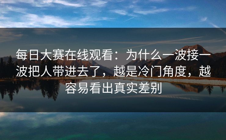 每日大赛在线观看：为什么一波接一波把人带进去了，越是冷门角度，越容易看出真实差别