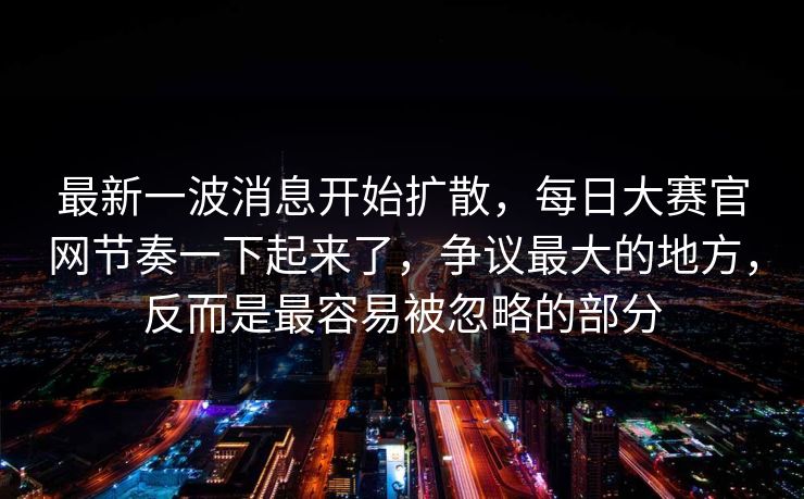 最新一波消息开始扩散，每日大赛官网节奏一下起来了，争议最大的地方，反而是最容易被忽略的部分