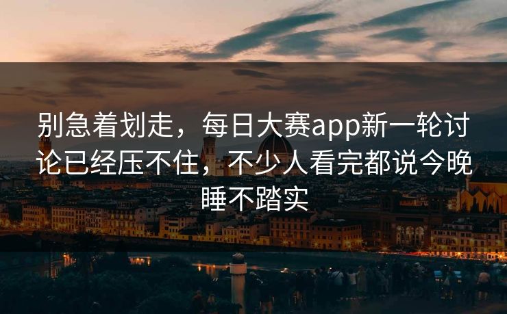 别急着划走，每日大赛app新一轮讨论已经压不住，不少人看完都说今晚睡不踏实