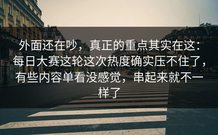 外面还在吵，真正的重点其实在这：每日大赛这轮这次热度确实压不住了，有些内容单看没感觉，串起来就不一样了