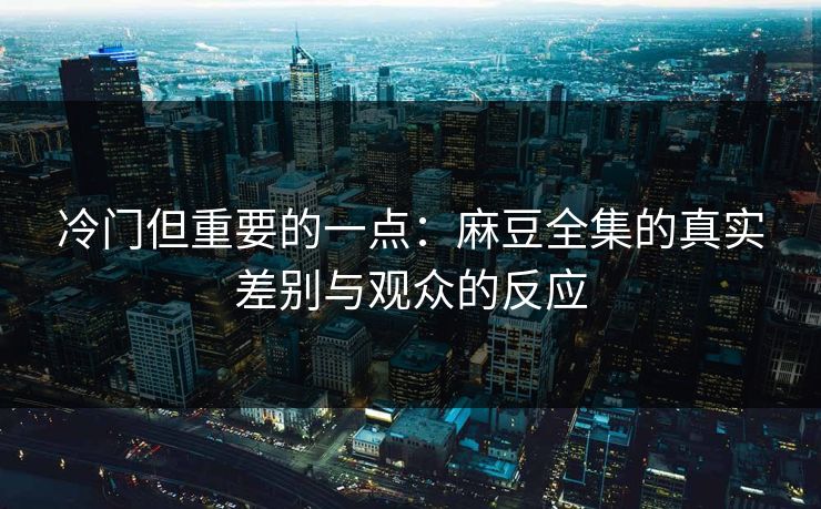 冷门但重要的一点：麻豆全集的真实差别与观众的反应
