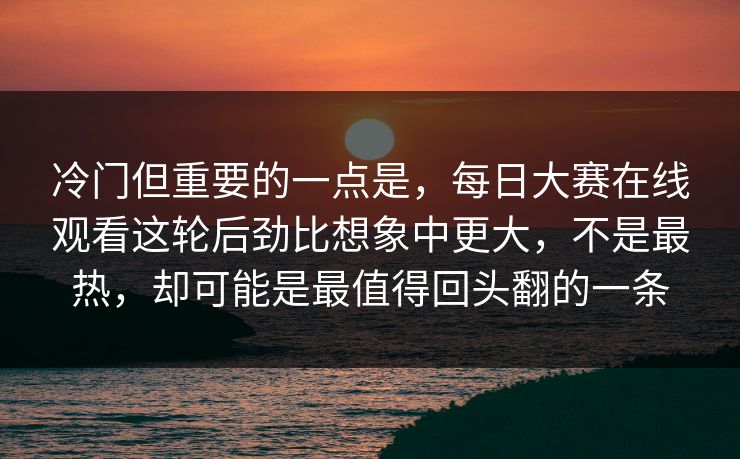 冷门但重要的一点是，每日大赛在线观看这轮后劲比想象中更大，不是最热，却可能是最值得回头翻的一条