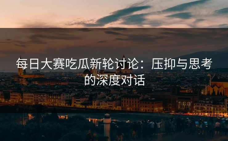 每日大赛吃瓜新轮讨论：压抑与思考的深度对话