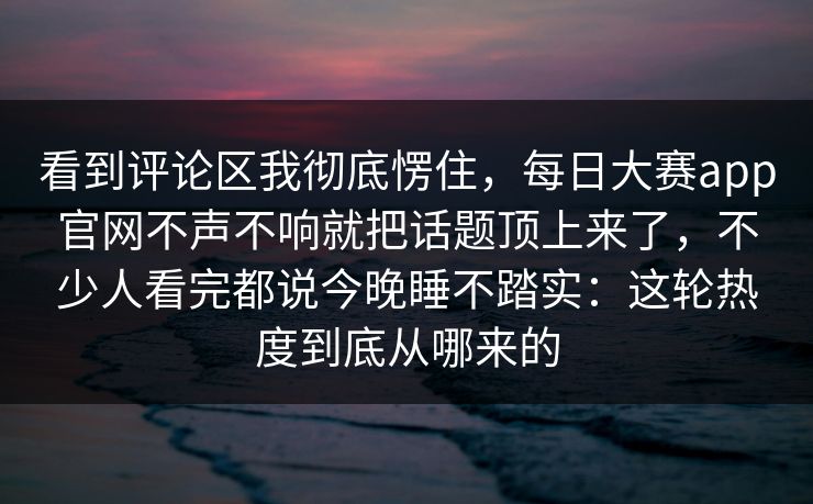 看到评论区我彻底愣住，每日大赛app官网不声不响就把话题顶上来了，不少人看完都说今晚睡不踏实：这轮热度到底从哪来的