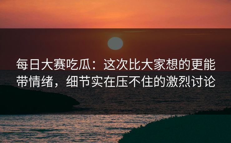 每日大赛吃瓜：这次比大家想的更能带情绪，细节实在压不住的激烈讨论