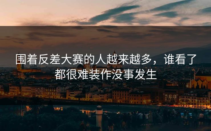 围着反差大赛的人越来越多，谁看了都很难装作没事发生