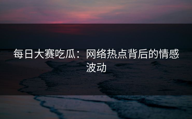 每日大赛吃瓜：网络热点背后的情感波动