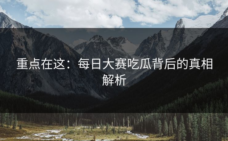 重点在这：每日大赛吃瓜背后的真相解析