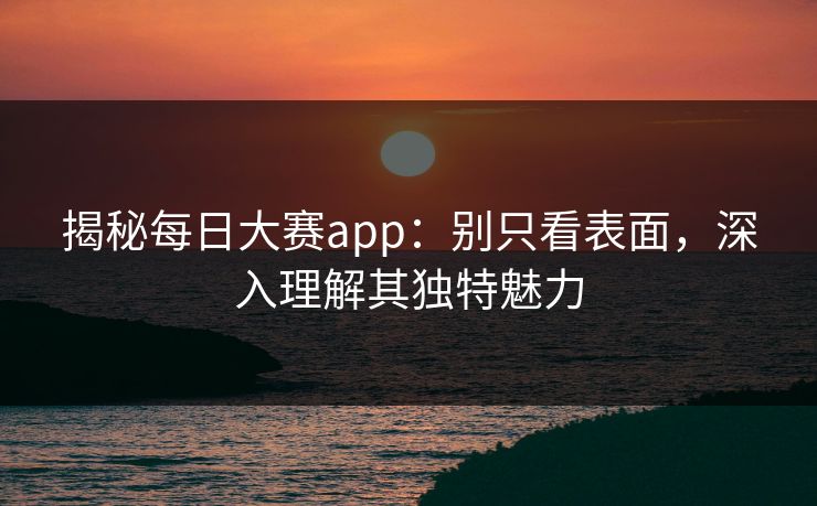 揭秘每日大赛app：别只看表面，深入理解其独特魅力