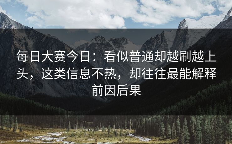 每日大赛今日：看似普通却越刷越上头，这类信息不热，却往往最能解释前因后果