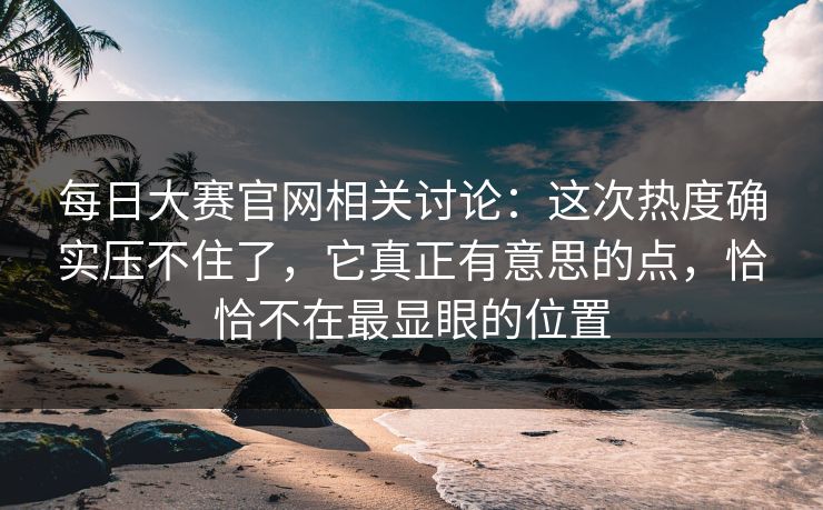 每日大赛官网相关讨论:这次热度确实压不住了,它真正有意思的点,恰恰不在最显眼的位置 每日大赛官网相关讨论:这次热度确实压不住了,它真正有意思的点,恰恰不在最显眼的位置