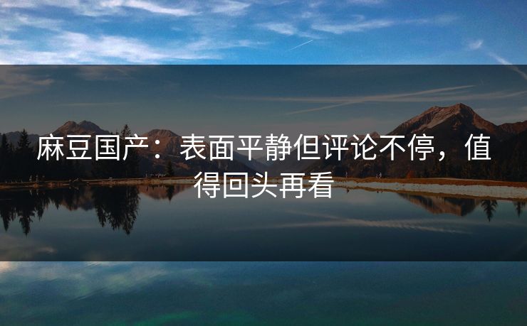 麻豆国产：表面平静但评论不停，值得回头再看