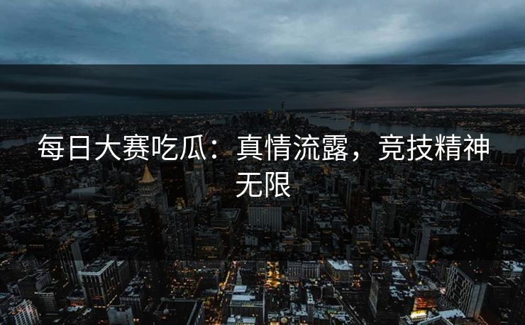 每日大赛吃瓜：真情流露，竞技精神无限