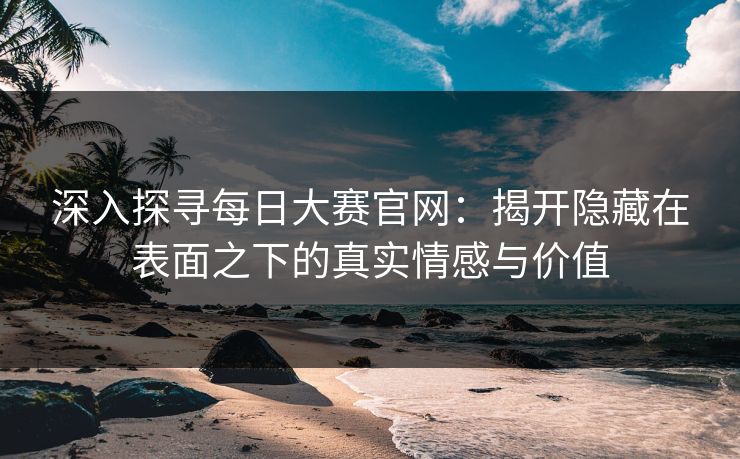 深入探寻每日大赛官网：揭开隐藏在表面之下的真实情感与价值