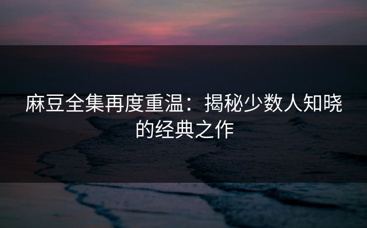 麻豆全集再度重温：揭秘少数人知晓的经典之作