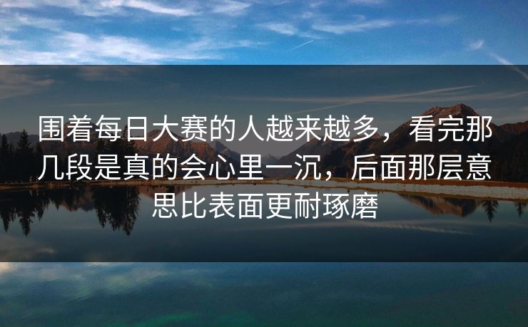 围着每日大赛的人越来越多，看完那几段是真的会心里一沉，后面那层意思比表面更耐琢磨