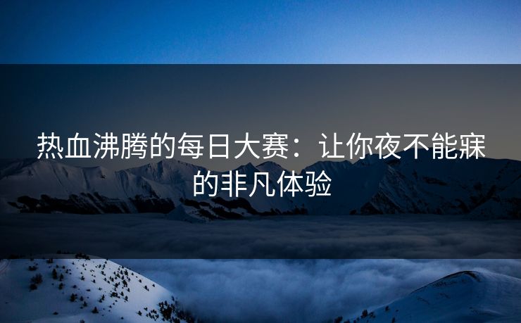热血沸腾的每日大赛：让你夜不能寐的非凡体验