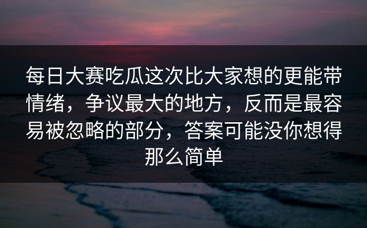 每日大赛吃瓜这次比大家想的更能带情绪，争议最大的地方，反而是最容易被忽略的部分，答案可能没你想得那么简单