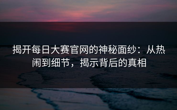 揭开每日大赛官网的神秘面纱：从热闹到细节，揭示背后的真相