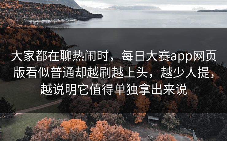 大家都在聊热闹时，每日大赛app网页版看似普通却越刷越上头，越少人提，越说明它值得单独拿出来说