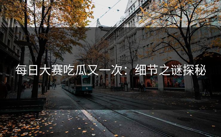 每日大赛吃瓜又一次：细节之谜探秘