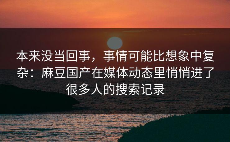 本来没当回事,事情可能比想象中复杂:麻豆国产在媒体动态里悄悄进了很多人的搜索记录 本来没当回事,事情可能比想象中复杂:麻豆国产在媒体动态里悄悄进了很多人的搜索记录