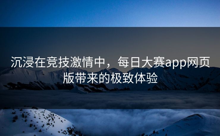 沉浸在竞技激情中,每日大赛app网页版带来的极致体验 沉浸在竞技激情中,每日大赛app网页版带来的极致体验
