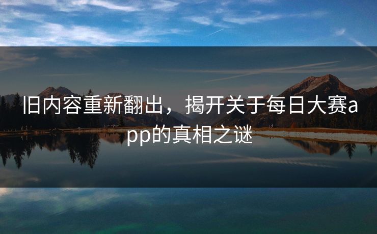 旧内容重新翻出,揭开关于每日大赛app的真相之谜 旧内容重新翻出,揭开关于每日大赛app的真相之谜